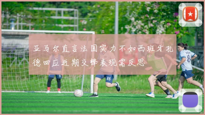 亚马尔直言法国实力不如西班牙孔德回应近期交锋表现需反思