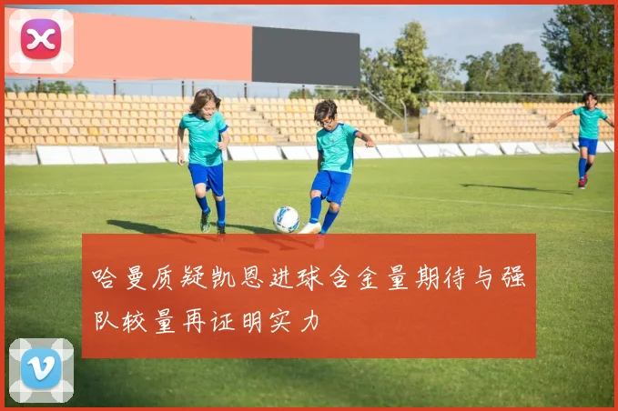 哈曼质疑凯恩进球含金量期待与强队较量再证明实力