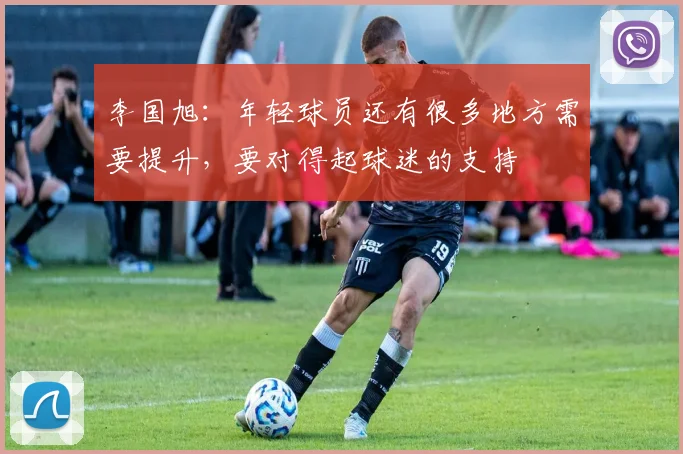 李国旭：年轻球员还有很多地方需要提升，要对得起球迷的支持