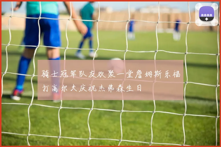 骑士冠军队友欢聚一堂詹姆斯乐福打高尔夫庆祝杰弗森生日