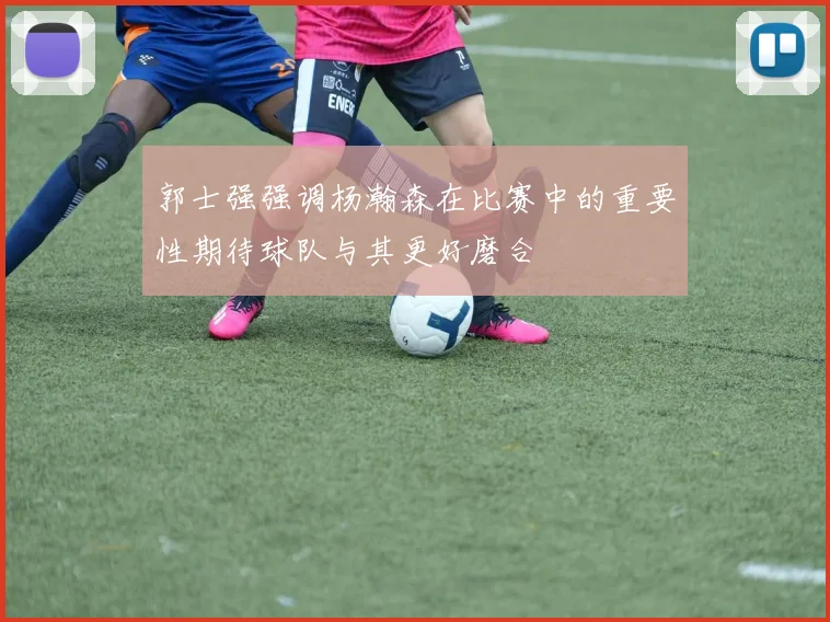 郭士强强调杨瀚森在比赛中的重要性期待球队与其更好磨合