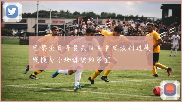 巴黎圣日耳曼关注克鲁皮谈判进展缓慢与小蜘蛛续约事宜