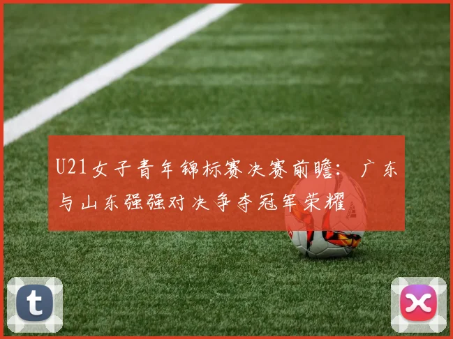 U21女子青年锦标赛决赛前瞻：广东与山东强强对决争夺冠军荣耀