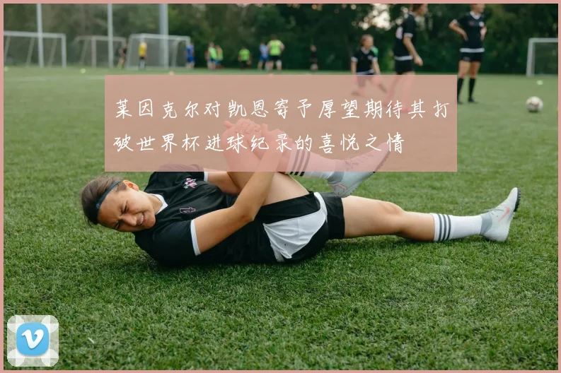 莱因克尔对凯恩寄予厚望期待其打破世界杯进球纪录的喜悦之情
