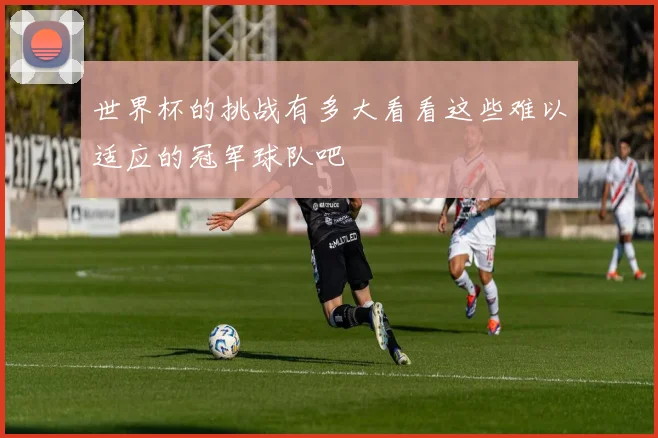 世界杯的挑战有多大看看这些难以适应的冠军球队吧