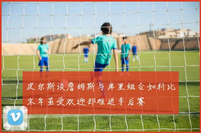 皮尔斯谈詹姆斯与库里组合如科比末年虽受欢迎却难进季后赛