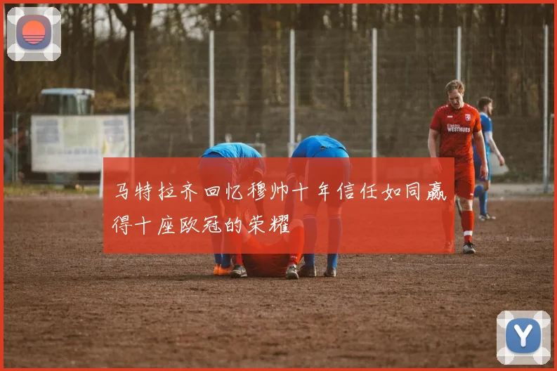 马特拉齐回忆穆帅十年信任如同赢得十座欧冠的荣耀