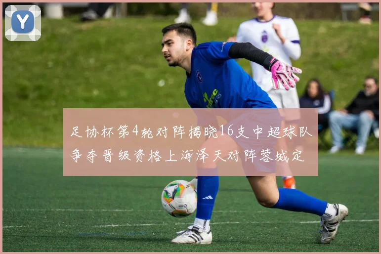 足协杯第4轮对阵揭晓16支中超球队争夺晋级资格上海泽天对阵蓉城定于6月20日19时30分