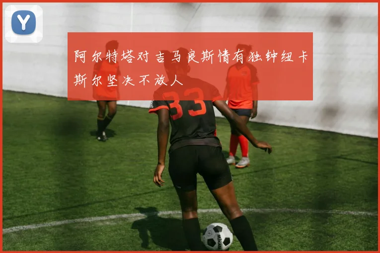 阿尔特塔对吉马良斯情有独钟纽卡斯尔坚决不放人
