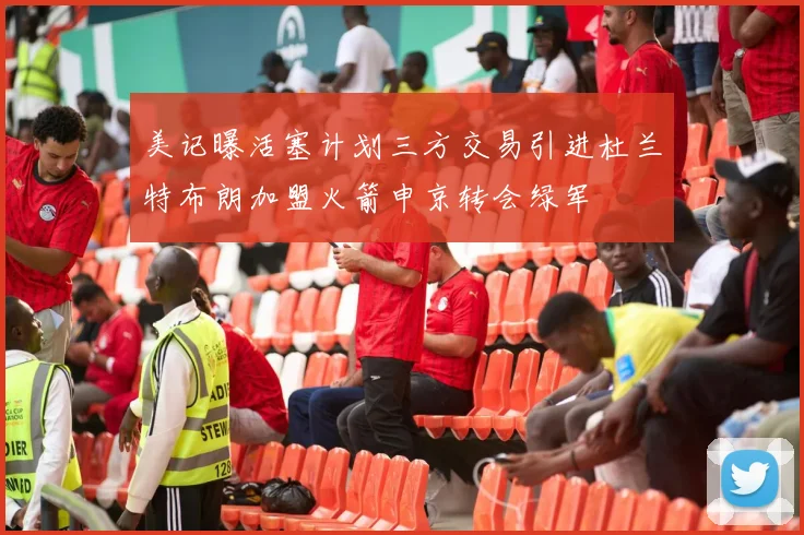 美记曝活塞计划三方交易引进杜兰特布朗加盟火箭申京转会绿军