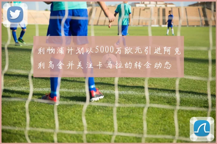 利物浦计划以5000万欧元引进阿克利乌舍并关注卡马拉的转会动态