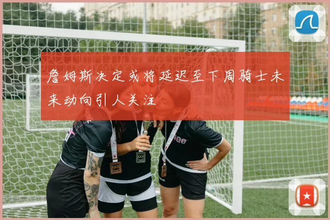 詹姆斯决定或将延迟至下周骑士未来动向引人关注